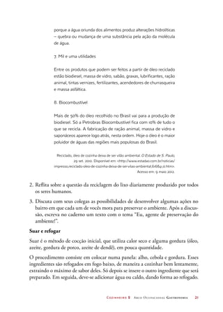 Cozinheiro 2 Arco Ocupacional Gastronomia	 21
porque a água oriunda dos alimentos produz alterações hidrolíticas
– quebra ou mudança de uma substância pela ação da molécula
de água.
7. Mil e uma utilidades
Entre os produtos que podem ser feitos a partir de óleo reciclado
estão biodiesel, massa de vidro, sabão, graxas, lubrificantes, ração
animal, tintas vernizes, fertilizantes, acendedores de churrasqueira
e massa asfáltica.
8. Biocombustível
Mais de 50% do óleo recolhido no Brasil vai para a produção de
biodiesel. Só a Petrobras Biocombustível fica com 10% de tudo o
que se recicla. A fabricação de ração animal, massa de vidro e
saponáceos aparece logo atrás, nesta ordem. Hoje o óleo é o maior
poluidor de águas das regiões mais populosas do Brasil.
Reciclado, óleo de cozinha deixa de ser vilão ambiental.O Estado de S. Paulo,
29 set. 2010. Disponível em: http://www.estadao.com.br/noticias/
impresso,reciclado-oleo-de-cozinha-deixa-de-ser-vilao-ambiental,616841,0.htm.
Acesso em: 9 maio 2012.
2.	Reflita sobre a questão da reciclagem do lixo diariamente produzido por todos
os seres humanos.
3.	Discuta com seus colegas as possibilidades de desenvolver algumas ações no
bairro em que cada um de vocês mora para preservar o ambiente. Após a discus-
são, escreva no caderno um texto com o tema “Eu, agente de preservação do
ambiente!”.
Suar e refogar
Suar é o método de cocção inicial, que utiliza calor seco e alguma gordura (óleo,
azeite, gordura de porco, azeite de dendê), em pouca quantidade.
O procedimento consiste em colocar numa panela: alho, cebola e gordura. Esses
ingredientes são refogados em fogo baixo, de maneira a cozinhar bem lentamente,
extraindo o máximo de sabor deles. Só depois se insere o outro ingrediente que será
preparado. Em seguida, deve-se adicionar água ou caldo, dando forma ao refogado.
 