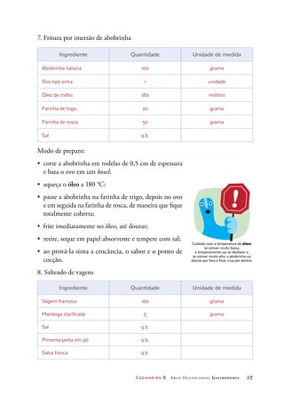 Cozinheiro 2 Arco Ocupacional Gastronomia	 27
7. Fritura por imersão de abobrinha
Ingrediente Quantidade Unidade de medida
Abobrinha italiana 100 grama
Ovo tipo extra 1 unidade
Óleo de milho 180 mililitro
Farinha de trigo 20 grama
Farinha de rosca 50 grama
Sal q.b.
Modo de preparo:
•	 corte a abobrinha em rodelas de 0,5 cm de espessura
e bata o ovo em um bowl;
•	 aqueça o óleo a 180 °C;
•	 passe a abobrinha na farinha de trigo, depois no ovo
e em seguida na farinha de rosca, de maneira que fique
totalmente coberta;
•	 frite imediatamente no óleo, até dourar;
•	 retire, seque em papel absorvente e tempere com sal;
•	 ao prová-la sinta a crocância, o sabor e o ponto de
cocção.
8. Salteado de vagens
Ingrediente Quantidade Unidade de medida
Vagem francesa 100 grama
Manteiga clarificada 5 grama
Sal q.b.
Pimenta-preta em pó q.b.
Salsa fresca q.b.
Cuidado com a temperatura do óleo:
se estiver muito baixa,
o empanamento vai se desfazer e,
se estiver muito alta, a abobrinha vai
dourar por fora e ficar crua por dentro.
 