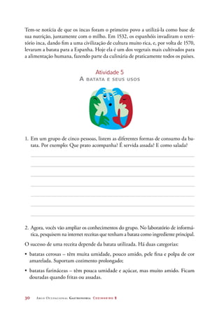 30	 Arco Ocupacional Gastronomia Cozinheiro 2
Tem-se notícia de que os incas foram o primeiro povo a utilizá-la como base de
sua nutrição, juntamente com o milho. Em 1532, os espanhóis invadiram o terri-
tório inca, dando fim a uma civilização de cultura muito rica, e, por volta de 1570,
levaram a batata para a Espanha. Hoje ela é um dos vegetais mais cultivados para
a alimentação humana, fazendo parte da culinária de praticamente todos os países.
Atividade 5
A batata e seus usos
1.	Em um grupo de cinco pessoas, listem as diferentes formas de consumo da ba-
tata. Por exemplo: Que prato acompanha? É servida assada? E como salada?
2.	Agora, vocês vão ampliar os conhecimentos do grupo. No laboratório de informá-
tica, pesquisem na internet receitas que tenham a batata como ingrediente principal.
O sucesso de uma receita depende da batata utilizada. Há duas categorias:
•	 batatas cerosas – têm muita umidade, pouco amido, pele fina e polpa de cor
amarelada. Suportam cozimento prolongado;
•	 batatas farináceas – têm pouca umidade e açúcar, mas muito amido. Ficam
douradas quando fritas ou assadas.
 