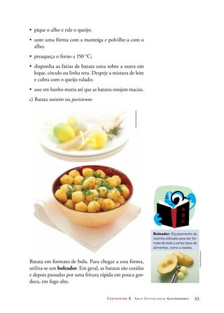 Cozinheiro 2 Arco Ocupacional Gastronomia	 33
•	 pique o alho e rale o queijo;
•	 unte uma fôrma com a manteiga e polvilhe-a com o
alho;
•	 preaqueça o forno a 150 °C;
•	 disponha as fatias de batata uma sobre a outra em
leque, círculo ou linha reta. Despeje a mistura de leite
e cubra com o queijo ralado;
•	 asse em banho-maria até que as batatas estejam macias.
c) Batata noisette ou parisienne
Batata em formato de bola. Para chegar a essa forma,
utiliza-se um boleador. Em geral, as batatas são cozidas
e depois passadas por uma fritura rápida em pouca gor-
dura, em fogo alto.
Boleador: Equipamento da
cozinha utilizado para dar for-
mato de bola a certos tipos de
alimentos, como a batata.
©StockFood/Latinstock
©StockFood/Keystone
 