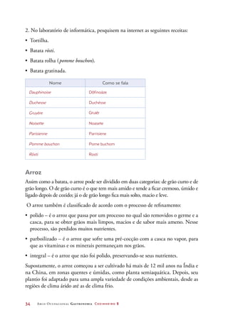 34	 Arco Ocupacional Gastronomia Cozinheiro 2
2. No laboratório de informática, pesquisem na internet as seguintes receitas:
•	 Tortilha.
•	 Batata rösti.
•	 Batata rolha (pomme bouchon).
•	 Batata gratinada.
Nome Como se fala
Dauphinoise Dôfinoáze
Duchesse Duchésse
Gruyère Gruiér
Noisette Noasete
Parisienne Parrisiene
Pomme bouchon Pome buchom
Rösti Rostí
Arroz
Assim como a batata, o arroz pode ser dividido em duas categorias: de grão curto e de
grão longo. O de grão curto é o que tem mais amido e tende a ficar cremoso, úmido e
ligado depois de cozido; já o de grão longo fica mais solto, macio e leve.
O arroz também é classificado de acordo com o processo de refinamento:
•	 polido – é o arroz que passa por um processo no qual são removidos o germe e a
casca, para se obter grãos mais limpos, macios e de sabor mais ameno. Nesse
processo, são perdidos muitos nutrientes.
•	 parboilizado – é o arroz que sofre uma pré-cocção com a casca no vapor, para
que as vitaminas e os minerais permaneçam nos grãos.
•	 integral – é o arroz que não foi polido, preservando-se seus nutrientes.
Supostamente, o arroz começou a ser cultivado há mais de 12 mil anos na Índia e
na China, em zonas quentes e úmidas, como planta semiaquática. Depois, seu
plantio foi adaptado para uma ampla variedade de condições ambientais, desde as
regiões de clima árido até as de clima frio.
 