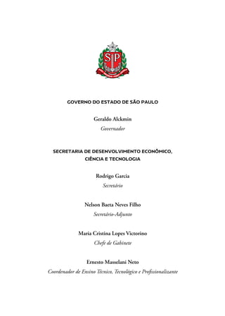 GOVERNO DO ESTADO DE SÃO PAULO
Geraldo Alckmin
Governador
SECRETARIA DE DESENVOLVIMENTO ECONÔMICO,
CIÊNCIA E TECNOLOGIA
Rodrigo Garcia
Secretário
Nelson Baeta Neves Filho
Secretário-Adjunto
Maria Cristina Lopes Victorino
Chefe de Gabinete
Ernesto Masselani Neto
Coordenador de Ensino Técnico, Tecnológico e Profissionalizante
 