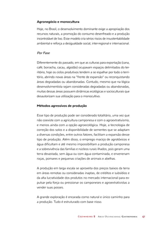 Cozinheiro 2 Arco Ocupacional Gastronomia	 41
Agronegócio e monocultura
Hoje, no Brasil, o desenvolvimento dominante exige a apropriação dos
recursos naturais, a promoção do consumo desenfreado e a produção
incontrolável de lixo. Esse modelo cria sérios riscos de insustentabilidade
ambiental e reforça a desigualdade social, inter-regional e internacional.
Por Fase
Diferentemente do passado, em que as culturas para exportação (cana,
café, borracha, cacau, algodão) ocupavam espaços delimitados do ter-
ritório, hoje os ciclos produtivos tendem a se espalhar por todo o terri-
tório, abrindo novas áreas na “frente de expansão” ou reconquistando
áreas degradadas ou abandonadas. Contudo, mesmo que na lógica
desenvolvimentista sejam consideradas degradadas ou abandonadas,
muitas dessas áreas possuem dinâmicas ecológicas e socioculturais que
desautorizam sua utilização para o monocultivo.
Métodos agressivos de produção
Esse tipo de produção pode ser considerado totalitário, uma vez que
não coexiste com a agricultura camponesa e com o agroextrativismo,
e menos ainda com a opção agroecológica. Hoje, a tecnologia de
correção dos solos e a disponibilidade de sementes que se adaptam
a diversas condições, entre outros fatores, facilitam a expansão desse
tipo de produção. Além disso, o emprego maciço de agrotóxicos e
água dificultam e até mesmo impossibilitam a produção camponesa
e a sobrevivência das famílias e núcleos rurais ilhados, pois geram uma
terra devastada, sem água ou com água contaminada, e envenenam
roças, pomares e pequenas criações de animais e abelhas.
A produção em larga escala se aproveita dos preços baixos da terra
em áreas remotas ou consideradas inaptas, de créditos e subsídios e
da alta lucratividade dos produtos no mercado internacional para ex-
pulsar pela força ou pressionar os camponeses e agroextrativistas a
vender suas posses.
A grande exploração é encarada como natural e único caminho para
a produção. Tudo é estruturado com base nisso.
 