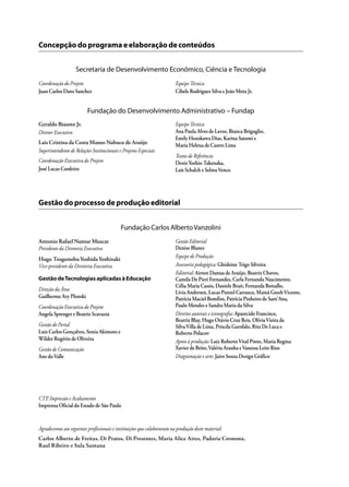 Geraldo Biasoto Jr.
Diretor Executivo
Lais Cristina da Costa Manso Nabuco de Araújo
Superintendente de Relações Institucionais e Projetos Especiais
Coordenação Executiva do Projeto
José Lucas Cordeiro
EquipeTécnica
Ana Paula Alves de Lavos, Bianca Briguglio,
Emily Hozokawa Dias, Karina Satomi e
Maria Helena de Castro Lima
Textos de Referência
DenisYoshio Takenaka,
Laís Schalch e SelmaVenco
Fundação do Desenvolvimento Administrativo – Fundap
Agradecemos aos seguintes profissionais e instituições que colaboraram na produção deste material:
Concepção do programa e elaboração de conteúdos
Secretaria de Desenvolvimento Econômico, Ciência e Tecnologia
Coordenação do Projeto
Juan Carlos Dans Sanchez
EquipeTécnica
Cibele Rodrigues Silva e João Mota Jr.
Gestão do processo de produção editorial
Antonio Rafael Namur Muscat
Presidente da Diretoria Executiva
Hugo TsugunobuYoshidaYoshizaki
Vice-presidente da Diretoria Executiva
Gestão deTecnologias aplicadas à Educação
Direção da Área
Guilherme Ary Plonski
Coordenação Executiva do Projeto
Angela Sprenger e Beatriz Scavazza
Gestão do Portal
Luiz Carlos Gonçalves, Sonia Akimoto e
Wilder Rogério de Oliveira
Gestão de Comunicação
Ane doValle
Gestão Editorial
Denise Blanes
Equipe de Produção
Assessoria pedagógica: Ghisleine Trigo Silveira
Editorial:Airton Dantas de Araújo, Beatriz Chaves,
Camila De Pieri Fernandes, Carla Fernanda Nascimento,
Célia Maria Cassis, Daniele Brait, Fernanda Bottallo,
Lívia Andersen, Lucas Puntel Carrasco, Mainã GreebVicente,
Patrícia Maciel Bomfim, Patrícia Pinheiro de Sant’Ana,
Paulo Mendes e Sandra Maria da Silva
Direitos autorais e iconografia: Aparecido Francisco,
Beatriz Blay, Hugo Otávio Cruz Reis, OlíviaVieira da
SilvaVilla de Lima, Priscila Garofalo, Rita De Luca e
Roberto Polacov
Apoio à produção: Luiz RobertoVital Pinto, Maria Regina
Xavier de Brito,Valéria Aranha eVanessa Leite Rios
Diagramação e arte:Jairo Souza Design Gráfico
Fundação Carlos AlbertoVanzolini
CTP, Impressão e Acabamento
Imprensa Oficial do Estado de São Paulo
Carlos Alberto de Freitas, Di Pratos, Di Presentes, Maria Alice Aires, Padaria Cremona,
Raul Ribeiro e Sula Santana
 