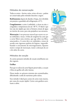 Cozinheiro 2 Arco Ocupacional Gastronomia	 63
Métodos de conservação
Todas as carnes – bovina, suína, ovina e de aves – podem
ser conservadas pelos métodos descritos a seguir.
Resfriamento: depois de abatida e limpa, ela é dividida
em porções e guardada sob refrigeração a 0 °C.
Congelamento: a carne é embalada, a vácuo ou não, e
congelada a temperaturas de até -40 °C. O ideal é que
isso seja tão rápido que não se formem cristais de água
no interior da carne, para não prejudicar sua estrutura.
Maturação: é um processo natural que ocorre na car-
ne embalada a vácuo. A falta de oxigênio faz com que
a carne libere uma enzima, que age sobre sua fibra,
amaciando-a. A carne deve ser embalada a vácuo de
acordo com rigorosos padrões de higiene, impossibi-
litando o crescimento de microrganismos. Quanto
maior o tempo de maturação, maior a alteração da cor
e do sabor da carne.
Métodos de cocção
As carnes possuem métodos de cocção semelhantes aos
dos vegetais.
Grelhar
Para que os sulcos da carne fiquem preservados, a cocção
é feita em grelha sob calor intenso.
Desse modo, os açúcares externos são caramelizados,
dificultando a saída de nutrientes pelos sulcos.
Esse método é ideal para carnes de cortes mais macios,
por causa da cocção rápida. Cortes com gordura acen-
tuam o sabor.
Congele sempre em porções
pequenas.
Use embalagem adequada, que não
altere o sabor nem a estrutura da carne
e que fique hermeticamente fechada,
como o papel-filme.
Etiquete-a com o nome, o corte, a
quantidade e a data de
congelamento.
Descongele a carne sempre sob
refrigeração em condições
controladas, em câmaras ou
geladeiras, em forno convencional ou
micro-ondas. Depois de
descongelada, a carne deve ficar sob
refrigeração a 4 °C.
 