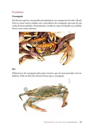 Cozinheiro 2 Arco Ocupacional Gastronomia	 83
Crustáceos
Caranguejo
Há diversas espécies, encontradas principalmente nos manguezais de todo o Brasil.
Deve-se tomar muito cuidado com a procedência do caranguejo, para que ele não
venha de locais poluídos. Normalmente é cozido no vapor em líquido ou escalfado.
Possui carne muito saborosa.
Siri
Diferencia-se do caranguejo pelas patas traseiras, que são mais parecidas com na-
dadeiras. Pode ser feito das mesmas formas que o caranguejo.
©PauloSavala
©FengYu/123RF
 