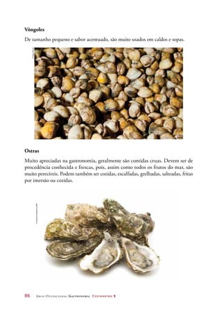 86	 Arco Ocupacional Gastronomia Cozinheiro 2
Vôngoles
De tamanho pequeno e sabor acentuado, são muito usados em caldos e sopas.
Ostras
Muito apreciadas na gastronomia, geralmente são comidas cruas. Devem ser de
procedência conhecida e frescas, pois, assim como todos os frutos do mar, são
muito perecíveis. Podem também ser cozidas, escalfadas, grelhadas, salteadas, fritas
por imersão ou cozidas.
©PauloSavala
©AndrjussSoldatovs/123RF
 