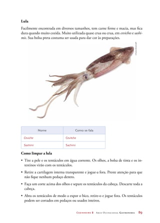 Cozinheiro 2 Arco Ocupacional Gastronomia	 89
Lula
Facilmente encontrada em diversos tamanhos, tem carne firme e macia, mas fica
dura quando muito cozida. Muito utilizada quase crua ou crua, em ceviches e sashi-
mis. Sua bolsa preta costuma ser usada para dar cor às preparações.
Nome Como se fala
Ceviche Cevitche
Sashimi Sachimi
Como limpar a lula
•	 Tire a pele e os tentáculos em água corrente. Os olhos, a bolsa de tinta e os in-
testinos virão com os tentáculos.
•	 Retire a cartilagem interna transparente e jogue-a fora. Preste atenção para que
não fique nenhum pedaço dentro.
•	 Faça um corte acima dos olhos e separe os tentáculos da cabeça. Descarte toda a
cabeça.
•	 Abra os tentáculos de modo a expor o bico, retire-o e jogue fora. Os tentáculos
podem ser cortados em pedaços ou usados inteiros.
©PaulieneWessel/123RF
 