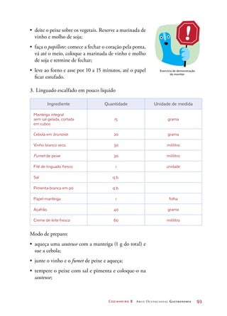 Cozinheiro 2 Arco Ocupacional Gastronomia	 93
•	 deite o peixe sobre os vegetais. Reserve a marinada de
vinho e molho de soja;
•	 faça o papillote: comece a fechar o coração pela ponta,
vá até o meio, coloque a marinada de vinho e molho
de soja e termine de fechar;
•	 leve ao forno e asse por 10 a 15 minutos, até o papel
ficar estufado.
3.	Linguado escalfado em pouco líquido
Ingrediente Quantidade Unidade de medida
Manteiga integral
sem sal gelada, cortada
em cubos
15 grama
Cebola em brunoise 20 grama
Vinho branco seco 30 mililitro
Fumet de peixe 30 mililitro
Filé de linguado fresco 1 unidade
Sal q.b.
Pimenta-branca em pó q.b.
Papel-manteiga 1 folha
Açafrão 40 grama
Creme de leite fresco 60 mililitro
Modo de preparo:
•	 aqueça uma sauteuse com a manteiga (1 g do total) e
sue a cebola;
•	 junte o vinho e o fumet de peixe e aqueça;
•	 tempere o peixe com sal e pimenta e coloque-o na
sauteuse;
Exercício de demonstração
do monitor.
 
