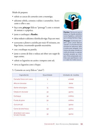 Cozinheiro 2 Arco Ocupacional Gastronomia	 95
Modo de preparo:
•	 salteie as cascas de camarão com a manteiga;
•	 adicione cebola, cenoura e salsão e caramelize. Acres-
cente o alho e sue;
•	 faça uma pinçage (fala-se “pansage”) com o extrato
de tomate e a páprica;
•	 junte o conhaque e flambe;
•	 deixe reduzir e adicione a farinha de trigo. Faça um roux;
•	 acrescente o fumet e cozinhe por mais 45 minutos, em
fogo baixo, escumando quando necessário;
•	 coe e recoloque na panela;
•	 junte o creme de leite e reduza até obter um nappé de
sopa creme;
•	 salteie os lagostins no azeite e tempere com sal;
•	 sirva os lagostins com o bisque.
5.	Camarão ao curry (fala-se “cãuri”)
Ingrediente Quantidade Unidade de medida
Camarão fresco com casca 5 unidade
Alho em brunoise 1 dente
Azeite extravirgem 15 mililitro
Cebola em brunoise 30 grama
Conhaque 30 mililitro
Fundo de peixe 50 mililitro
Curry em pó 1 grama
Creme de leite fresco 150 grama
Amendoim sem casca
torrado triturado
30 grama
Flambar: Técnica em que se
coloca um líquido alcoólico
numa frigideira, o alimento
que se deseja flambar e fogo.
Pinçage: Conhecido tam-
bém como pincé (fala-se
“pansê”), é uma técnica que
consiste em adicionar, após
o molho estar refogado, uma
mistura de polpa, extrato ou
molho de tomate, ou apenas
tomates picados ao mire-
poix. Esta preparação con-
tribui para aperfeiçoar a cor
e o sabor do molho escuro.
 