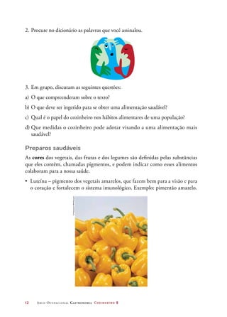 12	 Arco Ocupacional Gastronomia Cozinheiro 2
2.	Procure no dicionário as palavras que você assinalou.
3.	Em grupo, discutam as seguintes questões:
a)	O que compreenderam sobre o texto?
b)	O que deve ser ingerido para se obter uma alimentação saudável?
c)	 Qual é o papel do cozinheiro nos hábitos alimentares de uma população?
d)	Que medidas o cozinheiro pode adotar visando a uma alimentação mais
saudável?
Preparos saudáveis
As cores dos vegetais, das frutas e dos legumes são definidas pelas substâncias
que eles contêm, chamadas pigmentos, e podem indicar como esses alimentos
colaboram para a nossa saúde.
• Luteína – pigmento dos vegetais amarelos, que fazem bem para a visão e para
o coração e fortalecem o sistema imunológico. Exemplo: pimentão amarelo.
©FotosearchRM/Easypix
 