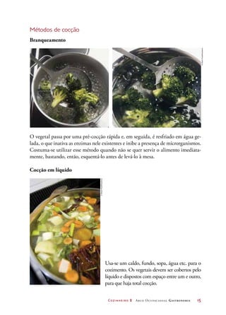Cozinheiro 2 Arco Ocupacional Gastronomia	 15
Métodos de cocção
Branqueamento
O vegetal passa por uma pré-cocção rápida e, em seguida, é resfriado em água ge-
lada, o que inativa as enzimas nele existentes e inibe a presença de microrganismos.
Costuma-se utilizar esse método quando não se quer servir o alimento imediata-
mente, bastando, então, esquentá-lo antes de levá-lo à mesa.
Cocção em líquido
Usa-se um caldo, fundo, sopa, água etc. para o
cozimento. Os vegetais devem ser cobertos pelo
líquido e dispostos com espaço entre um e outro,
para que haja total cocção.
©StockFood/Keystone
©StockFood/Keystone
 