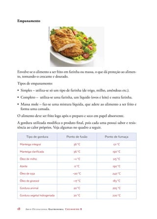 18	 Arco Ocupacional Gastronomia Cozinheiro 2
Empanamento
Envolve-se o alimento a ser frito em farinha ou massa, o que dá proteção ao alimen-
to, tornando-o crocante e dourado.
Tipos de empanamento:
•	 Simples – utiliza-se só um tipo de farinha (de trigo, milho, amêndoas etc.).
•	 Completo – utiliza-se uma farinha, um líquido (ovos e leite) e outra farinha.
•	 Massa mole – faz-se uma mistura líquida, que adere ao alimento a ser frito e
forma uma camada.
O alimento deve ser frito logo após o preparo e seco em papel absorvente.
A gordura utilizada modifica o produto final, pois cada uma possui sabor e resis-
tência ao calor próprios. Veja algumas no quadro a seguir.
Tipo de gordura Ponto de fusão Ponto de fumaça
Manteiga integral 36 °C 121 °C
Manteiga clarificada 36 °C 190 °C
Óleo de milho –11 °C 215 °C
Azeite 0 °C 190 °C
Óleo de soja –20 °C 240 °C
Óleo de girassol –17 °C 183 °C
Gordura animal 20 °C 205 °C
Gordura vegetal hidrogenada 20 °C 220 °C
©FoodCollection/Diomedia
 