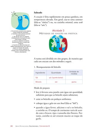 22	 Arco Ocupacional Gastronomia Cozinheiro 2
Salteado
A cocção é feita rapidamente em pouca gordura, em
temperatura elevada. Em geral, usa-se uma sauteuse
(fala-se “sôtêze”) ou, na cozinha oriental, uma wok
(fala-se “uóc”).
Atividade 3
Métodos de cocção na prática
A turma será dividida em oito grupos, de maneira que
cada um execute um dos métodos a seguir.
1.	Branqueamento de brócolis
Ingrediente Quantidade
Unidade de
medida
Sal q.b. (quanto bastar)
Brócolis 100 grama
Modo de preparo:
•	 leve à fervura uma panela com água em quantidade
suficiente para que os brócolis sejam submersos;
•	 corte os brócolis em pedaços uniformes;
•	 coloque água e gelo em um bowl (fala-se “bôl”);
•	 quando a água ferver, adicione o sal e os brócolis,
e cozinhe-os. O tempo de cozimento varia de acor-
do com o frescor, tipo e tamanho dos floretes. Por-
tanto, cozinhe-os até estarem macios ao toque do
garfo.
1. O cozimento excessivo dos vegetais
causa a perda de nutrientes.
2. Cozinhe o mais próximo possível
da hora de servir.
3. Se não for servir os vegetais
imediatamente, branqueie-os para
interromper a cocção.
4. Corte os vegetais no mesmo
tamanho para que a cocção seja
uniforme.
5. Cozinhe os diferentes tipos de
vegetal separadamente, pois cada um
possui um tempo de cocção.
6. Procure utilizar vegetais da
estação, pois é quando estão mais
frescos e abundantes.
 