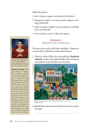 28	 Arco Ocupacional Gastronomia Cozinheiro 2
Modo de preparo:
•	 lave e limpe as vagens, retirando os fios laterais;
•	 branqueie as vagens e, em uma sauteuse, aqueça a man-
teiga clarificada;
•	 salteie as vagens, tempere com sal e pimenta e polvilhe
com a salsa picada;
•	 sinta a textura, a cor e o sabor das vagens.
Atividade 4
Frescor dos alimentos
Para que uma receita tenha bom resultado, é importan-
te que todos os alimentos usados sejam frescos.
1.	Observe a obra A feira, da artista plástica Tarsila do
Amaral, em que estão representados vários alimentos
que podem ser encontrados em uma feira.
a) Qual(is) dos alimentos você colocaria em uma receita?
Por quê?
Tarsila do Amaral. A feira I, 1924. Óleo sobre tela, 60,8 cm x 73,1 cm.
Coleção particular.
©TarsiladoAmaralEmpreendimentos
Foto©RomuloFialdini
Tarsila do Amaral, Autorretrato I,
1924. Óleo sobre papel-tela, 38 cm
x 32,5 cm. Acervo Artístico-
cultural dos Palácios do Governo
do Estado de São Paulo. Palácio
Boa Vista, Campos do Jordão.
Tarsila do Amaral (1886-
-1973) nasceu em Capivari
(SP) e começou a estudar
arte em 1916. Aprendeu pri-
meiro escultura; depois, de-
senho e pintura no ateliê
Pedro Alexandrino, em São
Paulo. Fez parte da Semana
de Arte Moderna em 1922,
com Mário de Andrade,
Oswald de Andrade, Menotti
Del Picchia e Anita Malfatti,
entre outros. Sua obra mais
famosa, Abaporu, é de 1928.
A obra foi o símbolo do Ma-
nifesto Antropófago, que se
propunha a construir uma
arte brasileira após consumir
e transformar a cultura euro-
peia. Em 1951, participou da
I Bienal de São Paulo e foi
homenageada, em 1969,
com uma exposição chamada
Tarsila, 50 anos de pintura.
©TarsiladoAmaralEmpreendimentos
Foto©RomuloFialdini
 