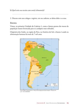 Cozinheiro 2 Arco Ocupacional Gastronomia	 29
b) Qual seria sua receita com esse(s) alimento(s)?
2.	Discuta com seus colegas e registre, em seu caderno, as ideias deles e as suas.
Batata
Vimos, na primeira Unidade do Caderno 1, como a batata passou das mesas da
população menos favorecida para os cardápios mais refinados.
Originária dos Andes, na região do Peru, na América do Sul, a batata é usada na
alimentação humana há mais de 7 mil anos.
©IBGE
Fonte: IBGE. Disponível em: http://www.ibge.gov.br/7a12/mapas/. Acesso em:
4 jun. 2012 (adaptado).
 