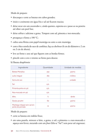 32	 Arco Ocupacional Gastronomia Cozinheiro 2
Modo de preparo:
•	 descasque e corte as batatas em cubos grandes;
•	 inicie o cozimento em água fria e sal até ficarem macias;
•	 deixe secar em um escorredor e, ainda quentes, esprema-as e passe-as na peneira
até obter um purê liso;
•	 deixe esfriar e adicione a gema. Tempere com sal, pimenta e noz-moscada;
•	 preaqueça o forno a 190 °C;
•	 cubra uma fôrma com papel-manteiga ou unte-a com manteiga;
•	 com o bico estrela do saco de confeitar, faça as duchesses (6 cm de diâmetro e 2 cm
ou 3 cm de altura);
•	 leve ao forno e asse até que fiquem com as bordas firmes;
•	 pincele com o ovo e retorne ao forno para dourar.
b) Batata dauphinoise
Ingrediente Quantidade Unidade de medida
Batata Monalisa 250 grama
Leite integral 180 mililitro
Gema de ovo 1 unidade
Sal q.b.
Pimenta-preta em pó q.b.
Noz-moscada em pó q.b.
Alho ½ dente
Queijo gruyère 60 grama
Manteiga integral sem sal em
ponto de pomada
10 grama
Modo de preparo:
•	 corte as batatas em rodelas finas;
•	 em uma panela, misture o leite, a gema, o sal, a pimenta e a noz-moscada e
aqueça sem ferver, mexendo com um fouet (fala-se “fuê”) sem parar até engrossar;
 