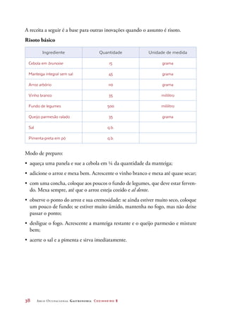38	 Arco Ocupacional Gastronomia Cozinheiro 2
A receita a seguir é a base para outras inovações quando o assunto é risoto.
Risoto básico
Ingrediente Quantidade Unidade de medida
Cebola em brunoise 15 grama
Manteiga integral sem sal 45 grama
Arroz arbório 110 grama
Vinho branco 35 mililitro
Fundo de legumes 500 mililitro
Queijo parmesão ralado 35 grama
Sal q.b.  
Pimenta-preta em pó q.b.  
Modo de preparo:
•	 aqueça uma panela e sue a cebola em ¼ da quantidade da manteiga;
•	 adicione o arroz e mexa bem. Acrescente o vinho branco e mexa até quase secar;
•	 com uma concha, coloque aos poucos o fundo de legumes, que deve estar ferven-
do. Mexa sempre, até que o arroz esteja cozido e al dente.
•	 observe o ponto do arroz e sua cremosidade: se ainda estiver muito seco, coloque
um pouco de fundo; se estiver muito úmido, mantenha no fogo, mas não deixe
passar o ponto;
•	 desligue o fogo. Acrescente a manteiga restante e o queijo parmesão e misture
bem;
•	 acerte o sal e a pimenta e sirva imediatamente.
 