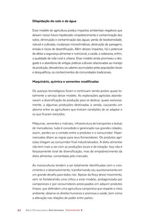 42	 Arco Ocupacional Gastronomia Cozinheiro 2
Dilapidação do solo e da água
Esse modelo de agricultura produz impactos ambientais negativos que
deixam nosso futuro hipotecado: empobrecimento e contaminação dos
solos; diminuição e contaminação das águas; perda de biodiversidade,
natural e cultivada; mudanças microclimáticas; destruição de paisagens;
erosão e riscos de desertificação. Além desses impactos, há o potencial
de afetar a segurança alimentar e nutricional, a saúde, a soberania, enfim,
a qualidade de vida rural e urbana. Esse modelo ainda promoveu o des-
gaste e o abandono de antigas práticas culturais relacionadas ao manejo
da produção, desvalorizou os saberes acumulados pelas populações locais
e desqualificou os conhecimentos de comunidades tradicionais.
Maquinário, química e sementes modificadas
Os avanços tecnológicos foram e continuam sendo postos quase to-
talmente a serviço desse modelo. As explorações agrícolas abando-
naram a diversificação da produção para se dedicar, quase exclusiva-
mente, a algumas produções destinadas à venda, causando um
abismo entre os agricultores que tiveram condições de se adaptar e
os que ficaram excluídos.
Máquinas, sementes e matrizes, infraestrutura de transportes e bolsas
de mercadorias, tudo é concebido e gerenciado nas grandes cidades;
assim, perdeu-se o contato entre o produtor e o consumidor. Hiper-
mercados ditam as regras para seus fornecedores. Os produtos agrí-
colas chegam ao consumidor final industrializados. A dieta alimentar
não tem mais a ver com as produções locais e de estação. Isso não é
forçosamente sinal de diversificação, mas de empobrecimento da
dieta alimentar, comandada pelo mercado.
As monoculturas tendem a ser totalmente identificadas com o cres-
cimento e o desenvolvimento, transformando seu questionamento em
um grande desafio para todos nós. Apesar da força desse movimento,
vem se fortalecendo uma crítica a esse modelo, protagonizada por
camponeses e por consumidores preocupados em adquirir produtos
limpos, que defendem uma agricultura camponesa que respeite o meio
ambiente, observe os direitos humanos e promova a saúde, bem como
a alteração nas relações de poder entre países.
 