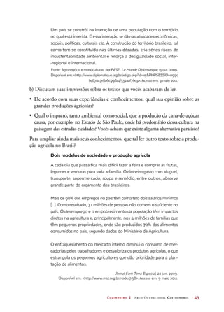 Cozinheiro 2 Arco Ocupacional Gastronomia	 43
Um país se constrói na interação de uma população com o território
no qual está inserida. E essa interação se dá nas atividades econômicas,
sociais, políticas, culturais etc. A construção do território brasileiro, tal
como tem se constituído nas últimas décadas, cria sérios riscos de
insustentabilidade ambiental e reforça a desigualdade social, inter-
-regional e internacional.
Fonte: Agronegócio e monoculturas, por FASE. Le Monde Diplomatique, 15 out. 2009.
Disponível em: http://www.diplomatique.org.br/artigo.php?id=115PHPSESSID=099c
bc670a7e8a6c998a4f532aaf76c9. Acesso em: 9 maio 2012.
b) Discutam suas impressões sobre os textos que vocês acabaram de ler.
•	 De acordo com suas experiências e conhecimentos, qual sua opinião sobre as
grandes produções agrícolas?
•	 Qual o impacto, tanto ambiental como social, que a produção da cana-de-açúcar
causa, por exemplo, no Estado de São Paulo, onde há predomínio dessa cultura na
paisagem das estradas e cidades? Vocês acham que existe alguma alternativa para isso?
Para ampliar ainda mais seus conhecimentos, que tal ler outro texto sobre a produ-
ção agrícola no Brasil?
Dois modelos de sociedade e produção agrícola
A cada dia que passa fica mais difícil fazer a feira e comprar as frutas,
legumes e verduras para toda a família. O dinheiro gasto com aluguel,
transporte, supermercado, roupa e remédio, entre outros, absorve
grande parte do orçamento dos brasileiros.
Mais de 90% dos empregos no país têm como teto dois salários mínimos
[...]. Como resultado, 72 milhões de pessoas não comem o suficiente no
país. O desemprego e o empobrecimento da população têm impactos
diretos na agricultura e, principalmente, nos 4 milhões de famílias que
têm pequenas propriedades, onde são produzidos 70% dos alimentos
consumidos no país, segundo dados do Ministério da Agricultura.
O enfraquecimento do mercado interno diminui o consumo de mer-
cadorias pelos trabalhadores e desvaloriza os produtos agrícolas, o que
estrangula os pequenos agricultores que dão prioridade para a plan-
tação de alimentos.
Jornal Sem Terra Especial, 22 jun. 2009.
Disponível em: http://www.mst.org.br/node/7158. Acesso em: 9 maio 2012.
 