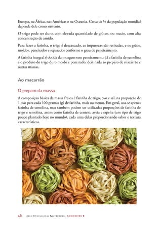 46	 Arco Ocupacional Gastronomia Cozinheiro 2
Europa, na África, nas Américas e na Oceania. Cerca de ⅓ da população mundial
depende dele como sustento.
O trigo pode ser duro, com elevada quantidade de glúten, ou macio, com alta
concentração de amido.
Para fazer a farinha, o trigo é descascado, as impurezas são retiradas, e os grãos,
moídos, peneirados e separados conforme o grau de peneiramento.
A farinha integral é obtida da moagem sem peneiramento. Já a farinha de semolina
é o produto do trigo duro moído e peneirado, destinada ao preparo de macarrão e
outras massas.
Ao macarrão
O preparo da massa
A composição básica da massa fresca é farinha de trigo, ovo e sal, na proporção de
1 ovo para cada 100 gramas (g) de farinha, mais ou menos. Em geral, usa-se apenas
farinha de semolina, mas também podem ser utilizadas proporções de farinha de
trigo e semolina, assim como farinha de centeio, aveia e espelta (um tipo de trigo
pouco plantado hoje no mundo), cada uma delas proporcionando sabor e textura
característicos.
©Jirkaejc/123RF
 