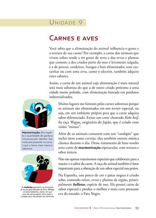 Cozinheiro 2 Arco Ocupacional Gastronomia	 53
Unidade 9
Carnes e aves
Você sabia que a alimentação do animal influencia o gosto e
a textura de sua carne? Por exemplo, a carne dos animais que
vivem soltos tende a ter gosto de terra e das ervas e plantas
que comem; a dos criados perto do mar é levemente salgada;
e a de porcos, cordeiros, frangos e bois alimentados com cas-
tanhas ou com uma erva, como o alecrim, também adquire
esses sabores.
Assim, a carne de um animal cuja alimentação é mais natural
será mais saborosa do que a de outro criado próximo a uma
cidade muito poluída, com alimentação baseada em produtos
industrializados.
Muitos lugares são famosos pelas carnes saborosas porque
os animais são alimentados em um terroir especial, ou
seja, em um ambiente próprio para que a carne adquira
sabor diferenciado. Existe um corte chamado Kobe beef,
da raça Wagyu, originária do Japão, que é criado com
vários “mimos”.
Além de os animais contarem com um “cardápio” que
inclui itens como cerveja, eles também ouvem música
clássica durante o dia. Desse tratamento de luxo resulta
uma carne de marmorização espetacular, com textura e
sabor únicos.
Não são apenas tratamentos especiais que colaboram para a
maciez e o sabor da carne. A raça do animal também é fator
importante para a obtenção de um sabor especial nos pratos.
Na Espanha, um porco de cor e patas negras é criado
solto, comendo raízes, ervas e plantas da região, princi-
palmente bellotas, espécie de noz. Ele possui carne de
sabor especial e produz o melhor e mais caro presunto
cru do mundo: o Pata Negra.
Marmorização: Diz respei-
to à quantidade de gordura
intramuscular (dentro dos
músculos) presente na carne,
o que a torna mais macia e
saborosa.
As bellotas aparecem na animação
A era do gelo (direção de Chris Wedge
e Carlos Saldanha, 2002), em que
uma das personagens toma todo o
cuidado para não perder seu alimento.
 