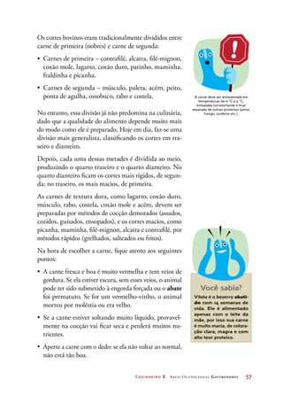 Cozinheiro 2 Arco Ocupacional Gastronomia	 57
Os cortes bovinos eram tradicionalmente divididos entre
carne de primeira (nobres) e carne de segunda:
•	 Carnes de primeira – contrafilé, alcatra, filé-mignon,
coxão mole, lagarto, coxão duro, patinho, maminha,
fraldinha e picanha.
•	 Carnes de segunda – músculo, paleta, acém, peito,
ponta de agulha, ossobuco, rabo e costela.
No entanto, essa divisão já não predomina na culinária,
dado que a qualidade do alimento depende muito mais
do modo como ele é preparado. Hoje em dia, faz-se uma
divisão mais generalista, classificando os cortes em tra-
seiro e dianteiro.
Depois, cada uma dessas metades é dividida ao meio,
produzindo o quarto traseiro e o quarto dianteiro. No
quarto dianteiro ficam os cortes mais rígidos, de segun-
da; no traseiro, os mais macios, de primeira.
As carnes de textura dura, como lagarto, coxão duro,
músculo, rabo, costela, coxão mole e acém, devem ser
preparadas por métodos de cocção demorados (assados,
cozidos, guisados, ensopados), e os cortes macios, como
picanha, maminha, filé-mignon, alcatra e contrafilé, por
métodos rápidos (grelhados, salteados ou fritos).
Na hora de escolher a carne, fique atento aos seguintes
pontos:
•	 A carne fresca e boa é muito vermelha e tem veios de
gordura. Se ela estiver escura, sem esses veios, o animal
pode ter sido submetido à engorda forçada ou o abate
foi prematuro. Se for um vermelho-vinho, o animal
morreu por moléstia ou era velho.
•	 Se a carne estiver soltando muito líquido, provavel-
mente na cocção vai ficar seca e perderá muitos nu-
trientes.
•	 Aperte a carne com o dedo: se ela não voltar ao normal,
não está tão boa.
A carne deve ser armazenada em
temperaturas de 0 °C a 4 °C,
embalada corretamente e ficar
separada de outras proteínas (peixe,
frango, cordeiro etc.).
Você sabia?
Vitelo é o bezerro abati-
do com 14 semanas de
vida. Ele é alimentado
apenas com o leite da
mãe, por isso sua carne
é muito macia, de colora-
ção clara, magra e com
alto teor proteico.
 
