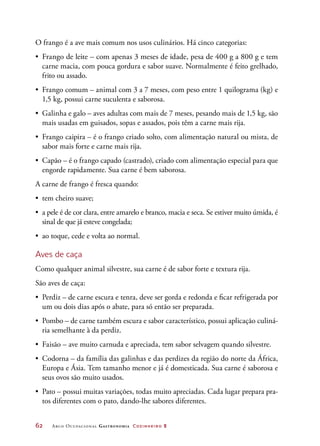 62	 Arco Ocupacional Gastronomia Cozinheiro 2
O frango é a ave mais comum nos usos culinários. Há cinco categorias:
•	 Frango de leite – com apenas 3 meses de idade, pesa de 400 g a 800 g e tem
carne macia, com pouca gordura e sabor suave. Normalmente é feito grelhado,
frito ou assado.
•	 Frango comum – animal com 3 a 7 meses, com peso entre 1 quilograma (kg) e
1,5 kg, possui carne suculenta e saborosa.
•	 Galinha e galo – aves adultas com mais de 7 meses, pesando mais de 1,5 kg, são
mais usadas em guisados, sopas e assados, pois têm a carne mais rija.
•	 Frango caipira – é o frango criado solto, com alimentação natural ou mista, de
sabor mais forte e carne mais rija.
•	 Capão – é o frango capado (castrado), criado com alimentação especial para que
engorde rapidamente. Sua carne é bem saborosa.
A carne de frango é fresca quando:
•	 tem cheiro suave;
•	 a pele é de cor clara, entre amarelo e branco, macia e seca. Se estiver muito úmida, é
sinal de que já esteve congelada;
•	 ao toque, cede e volta ao normal.
Aves de caça
Como qualquer animal silvestre, sua carne é de sabor forte e textura rija.
São aves de caça:
•	 Perdiz – de carne escura e tenra, deve ser gorda e redonda e ficar refrigerada por
um ou dois dias após o abate, para só então ser preparada.
•	 Pombo – de carne também escura e sabor característico, possui aplicação culiná-
ria semelhante à da perdiz.
•	 Faisão – ave muito carnuda e apreciada, tem sabor selvagem quando silvestre.
•	 Codorna – da família das galinhas e das perdizes da região do norte da África,
Europa e Ásia. Tem tamanho menor e já é domesticada. Sua carne é saborosa e
seus ovos são muito usados.
•	 Pato – possui muitas variações, todas muito apreciadas. Cada lugar prepara pra-
tos diferentes com o pato, dando-lhe sabores diferentes.
 