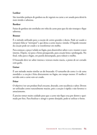 Cozinheiro 2 Arco Ocupacional Gastronomia	 65
Lardear
São inseridos pedaços de gordura ou de vegetais na carne a ser assada para deixá-la
mais úmida e saborosa.
Bardear
Fatias de gordura são enroladas em volta da carne para que ela não resseque e fique
saborosa.
Brasear
É o método utilizado para a cocção de cortes grandes e duros. Pode ser usado o
mirepoix (fala-se “mirrepoá”), que deixa a carne macia e úmida. O líquido restante
da cocção pode ser coado e se transformar em molho.
Para começar, a peça é selada no fogão, para desenvolver sabor e cor e manter o suco
interno. Depois, vai para o forno preaquecido, para cocção lenta e prolongada. No
final, volta para o fogão, em panela destampada, para reduzir o molho.
O braseado deve ter sabor intenso e textura muito macia, a ponto de ser cortado
com garfo.
Guisar
É um método muito similar ao do braseado. O tamanho do corte é o de uma
mordida e a cocção é feita diretamente no fogão, em tempo menor. O molho é
servido com a carne sem ser coado.
Fritar
O objetivo é ter um produto final crocante, dourado, com suculência e sabor. Devem
ser utilizados cortes naturalmente macios, pois a cocção é rápida e não favorece o
amaciamento.
É preciso tomar muito cuidado para que a carne não fique crua por dentro e quei-
mada por fora. Para finalizar e atingir o ponto desejado, pode-se utilizar o forno.
 