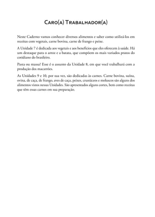 Caro(a) Trabalhador(a)
Neste Caderno vamos conhecer diversos alimentos e saber como utilizá-los em
receitas com vegetais, carne bovina, carne de frango e peixe.
A Unidade 7 é dedicada aos vegetais e aos benefícios que eles oferecem à saúde. Há
um destaque para o arroz e a batata, que compõem os mais variados pratos do
cotidiano do brasileiro.
Pasta ou massa? Esse é o assunto da Unidade 8, em que você trabalhará com a
produção dos macarrões.
As Unidades 9 e 10, por sua vez, são dedicadas às carnes. Carne bovina, suína,
ovina, de caça, de frango, aves de caça, peixes, crustáceos e moluscos são alguns dos
alimentos vistos nessas Unidades. São apresentados alguns cortes, bem como receitas
que têm essas carnes em sua preparação.
 
