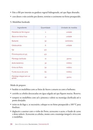 70	 Arco Ocupacional Gastronomia Cozinheiro 2
•	 frite o filé por imersão na gordura vegetal hidrogenada, até que fique dourado;
•	 caso doure e não cozinhe por dentro, termine o cozimento no forno preaquecido.
5. Medalhão bardeado
Ingrediente Quantidade Unidade de medida
Medalhão de filé-mignon 2 unidade
Bacon em fatias finas 3 unidade
Barbante 50 centímetro
Cebola-pérola 6 unidade
Sal q.b.
Pimenta-preta em pó q.b.
Manteiga clarificada 10 grama
Aceto balsâmico 30 mililitro
Vinho do Porto 50 mililitro
Fundo escuro de carne 60 mililitro
Manteiga integral sem sal
gelada
20 grama
Modo de preparo:
•	 bardeie os medalhões com as fatias de bacon e amarre-os com o barbante;
•	 cozinhe as cebolas descascadas em água salgada até que fiquem macias. Reserve;
•	 tempere os medalhões com sal e pimenta e salteie na manteiga clarificada até o
ponto desejado;
•	 retire-os do fogo e, se necessário, coloque-os no forno preaquecido a 160 °C para
finalizar;
•	 deglaceie a sauteuse com o vinho do Porto, acrescente o aceto, o fundo de carne
e deixe reduzir. Acrescente as cebolas, monte com a manteiga integral e sirva com
o medalhão.
 