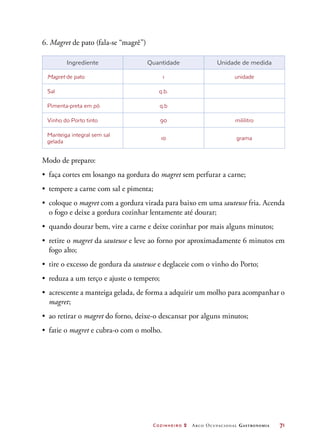 Cozinheiro 2 Arco Ocupacional Gastronomia	 71
6. Magret de pato (fala-se “magrê”)
Ingrediente Quantidade Unidade de medida
Magret de pato 1 unidade
Sal q.b.
Pimenta-preta em pó q.b
Vinho do Porto tinto 90 mililitro
Manteiga integral sem sal
gelada
10 grama
Modo de preparo:
•	 faça cortes em losango na gordura do magret sem perfurar a carne;
•	 tempere a carne com sal e pimenta;
•	 coloque o magret com a gordura virada para baixo em uma sauteuse fria. Acenda
o fogo e deixe a gordura cozinhar lentamente até dourar;
•	 quando dourar bem, vire a carne e deixe cozinhar por mais alguns minutos;
•	 retire o magret da sauteuse e leve ao forno por aproximadamente 6 minutos em
fogo alto;
•	 tire o excesso de gordura da sauteuse e deglaceie com o vinho do Porto;
•	 reduza a um terço e ajuste o tempero;
•	 acrescente a manteiga gelada, de forma a adquirir um molho para acompanhar o
magret;
•	 ao retirar o magret do forno, deixe-o descansar por alguns minutos;
•	 fatie o magret e cubra-o com o molho.
 