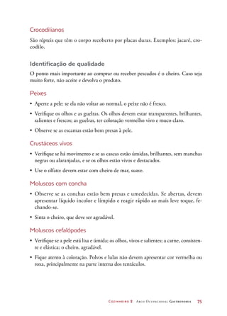 Cozinheiro 2 Arco Ocupacional Gastronomia	 75
Crocodilianos
São répteis que têm o corpo recoberto por placas duras. Exemplos: jacaré, cro-
codilo.
Identificação de qualidade
O ponto mais importante ao comprar ou receber pescados é o cheiro. Caso seja
muito forte, não aceite e devolva o produto.
Peixes
•	 Aperte a pele: se ela não voltar ao normal, o peixe não é fresco.
•	 Verifique os olhos e as guelras. Os olhos devem estar transparentes, brilhantes,
salientes e frescos; as guelras, ter coloração vermelho vivo e muco claro.
•	 Observe se as escamas estão bem presas à pele.
Crustáceos vivos
•	 Verifique se há movimento e se as cascas estão úmidas, brilhantes, sem manchas
negras ou alaranjadas, e se os olhos estão vivos e destacados.
•	 Use o olfato: devem estar com cheiro de mar, suave.
Moluscos com concha
•	 Observe se as conchas estão bem presas e umedecidas. Se abertas, devem
apresentar líquido incolor e límpido e reagir rápido ao mais leve toque, fe-
chando-se.
•	 Sinta o cheiro, que deve ser agradável.
Moluscos cefalópodes
•	 Verifique se a pele está lisa e úmida; os olhos, vivos e salientes; a carne, consisten-
te e elástica; o cheiro, agradável.
•	 Fique atento à coloração. Polvos e lulas não devem apresentar cor vermelha ou
roxa, principalmente na parte interna dos tentáculos.
 