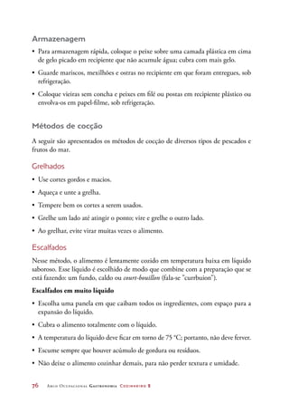 76	 Arco Ocupacional Gastronomia Cozinheiro 2
Armazenagem
•	 Para armazenagem rápida, coloque o peixe sobre uma camada plástica em cima
de gelo picado em recipiente que não acumule água; cubra com mais gelo.
•	 Guarde mariscos, mexilhões e ostras no recipiente em que foram entregues, sob
refrigeração.
•	 Coloque vieiras sem concha e peixes em filé ou postas em recipiente plástico ou
envolva-os em papel-filme, sob refrigeração.
Métodos de cocção
A seguir são apresentados os métodos de cocção de diversos tipos de pescados e
frutos do mar.
Grelhados
•	 Use cortes gordos e macios.
•	 Aqueça e unte a grelha.
•	 Tempere bem os cortes a serem usados.
•	 Grelhe um lado até atingir o ponto; vire e grelhe o outro lado.
•	 Ao grelhar, evite virar muitas vezes o alimento.
Escalfados
Nesse método, o alimento é lentamente cozido em temperatura baixa em líquido
saboroso. Esse líquido é escolhido de modo que combine com a preparação que se
está fazendo: um fundo, caldo ou court-bouillon (fala-se currbuion).
Escalfados em muito líquido
•	 Escolha uma panela em que caibam todos os ingredientes, com espaço para a
expansão do líquido.
•	 Cubra o alimento totalmente com o líquido.
•	 A temperatura do líquido deve ficar em torno de 75 °C; portanto, não deve ferver.
•	 Escume sempre que houver acúmulo de gordura ou resíduos.
•	 Não deixe o alimento cozinhar demais, para não perder textura e umidade.
 