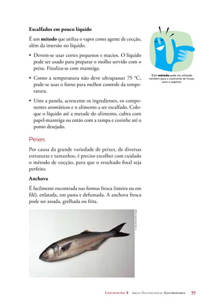 Cozinheiro 2 Arco Ocupacional Gastronomia	 77
Escalfados em pouco líquido
É um método que utiliza o vapor como agente de cocção,
além da imersão no líquido.
•	 Devem-se usar cortes pequenos e macios. O líquido
pode ser usado para preparar o molho servido com o
peixe. Finaliza-se com manteiga.
•	 Como a temperatura não deve ultrapassar 75 °C,
pode-se usar o forno para melhor controle da tempe-
ratura.
•	 Unte a panela, acrescente os ingredientes, os compo-
nentes aromáticos e o alimento a ser escalfado. Colo-
que o líquido até a metade do alimento, cubra com
papel-manteiga ou então com a tampa e cozinhe até o
ponto desejado.
Peixes
Por causa da grande variedade de peixes, de diversas
estruturas e tamanhos, é preciso escolher com cuidado
o método de cocção, para que o resultado final seja
perfeito.
Anchova
É facilmente encontrada nas formas fresca (inteira ou em
filé), enlatada, em pasta e defumada. A anchova fresca
pode ser assada, grelhada ou frita.
Este método pode ser utilizado
também para o cozimento de frutas,
ovos e vegetais.
©SallyUllman/GettyImages
 