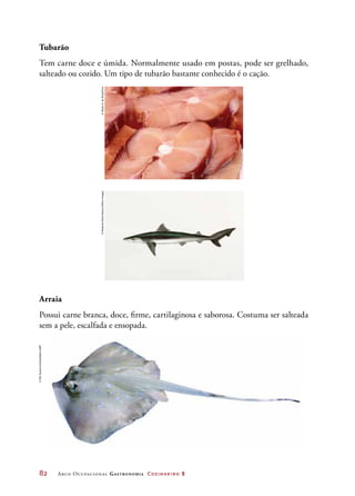 82	 Arco Ocupacional Gastronomia Cozinheiro 2
Tubarão
Tem carne doce e úmida. Normalmente usado em postas, pode ser grelhado,
salteado ou cozido. Um tipo de tubarão bastante conhecido é o cação.
					
Arraia
Possui carne branca, doce, firme, cartilaginosa e saborosa. Costuma ser salteada
sem a pele, escalfada e ensopada.
©AlipioZ.daSilva/Kino©RobertoNistri/Alamy/OtherImages
©SitiSuzanaKhasiballah/123RF
 