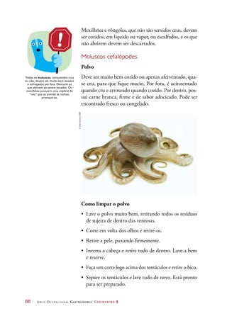 88	 Arco Ocupacional Gastronomia Cozinheiro 2
Mexilhões e vôngoles, que não são servidos crus, devem
ser cozidos, em líquido ou vapor, ou escalfados, e os que
não abrirem devem ser descartados.
Moluscos cefalópodes
Polvo
Deve ser muito bem cozido ou apenas aferventado, qua-
se cru, para que fique macio. Por fora, é acinzentado
quando cru e arroxeado quando cozido. Por dentro, pos-
sui carne branca, firme e de sabor adocicado. Pode ser
encontrado fresco ou congelado.
Como limpar o polvo
•	 Lave o polvo muito bem, retirando todos os resíduos
de sujeira de dentro das ventosas.
•	 Corte em volta dos olhos e retire-os.
•	 Retire a pele, puxando firmemente.
•	 Inverta a cabeça e retire tudo de dentro. Lave-a bem
e reserve.
•	 Faça um corte logo acima dos tentáculos e retire o bico.
•	 Separe os tentáculos e lave tudo de novo. Está pronto
para ser preparado.
Todos os moluscos, consumidos crus
ou não, devem ser muito bem lavados
e esfregados por fora. Descarte os
que abrirem ao serem tocados. Os
mexilhões possuem uma espécie de
“raiz” que os prende às rochas;
arranque-as.
©VitalyKorovin/123RF
 