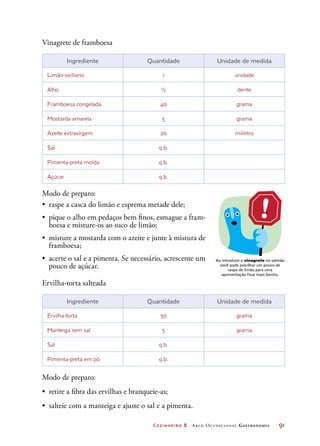 Cozinheiro 2 Arco Ocupacional Gastronomia	 91
Vinagrete de framboesa
Ingrediente Quantidade Unidade de medida
Limão-siciliano 1 unidade
Alho ½ dente
Framboesa congelada 40 grama
Mostarda amarela 5 grama
Azeite extravirgem 20 mililitro
Sal q.b.
Pimenta-preta moída q.b.
Açúcar q.b.
Modo de preparo:
•	 raspe a casca do limão e esprema metade dele;
•	 pique o alho em pedaços bem finos, esmague a fram-
boesa e misture-os ao suco de limão;
•	 misture a mostarda com o azeite e junte à mistura de
framboesa;
•	 acerte o sal e a pimenta. Se necessário, acrescente um
pouco de açúcar.
Ervilha-torta salteada
Ingrediente Quantidade Unidade de medida
Ervilha-torta 50 grama
Manteiga sem sal 5 grama
Sal q.b.
Pimenta-preta em pó q.b.
Modo de preparo:
•	 retire a fibra das ervilhas e branqueie-as;
•	 salteie com a manteiga e ajuste o sal e a pimenta.
Ao introduzir o vinagrete no salmão
você pode polvilhar um pouco de
raspa de limão para uma
apresentação final mais bonita.
 