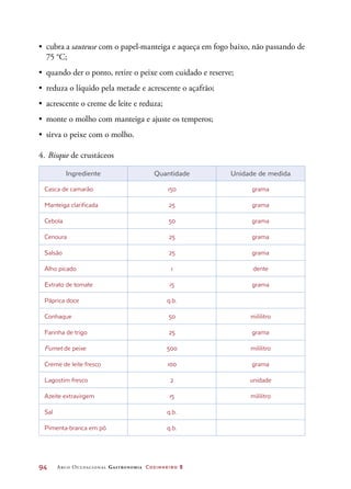 94	 Arco Ocupacional Gastronomia Cozinheiro 2
•	 cubra a sauteuse com o papel-manteiga e aqueça em fogo baixo, não passando de
75 °C;
•	 quando der o ponto, retire o peixe com cuidado e reserve;
•	 reduza o líquido pela metade e acrescente o açafrão;
•	 acrescente o creme de leite e reduza;
•	 monte o molho com manteiga e ajuste os temperos;
•	 sirva o peixe com o molho.
4.	Bisque de crustáceos
Ingrediente Quantidade Unidade de medida
Casca de camarão 150 grama
Manteiga clarificada 25 grama
Cebola 50 grama
Cenoura 25 grama
Salsão 25 grama
Alho picado 1 dente
Extrato de tomate 15 grama
Páprica doce q.b.
Conhaque 50 mililitro
Farinha de trigo 25 grama
Fumet de peixe 500 mililitro
Creme de leite fresco 100 grama
Lagostim fresco 2 unidade
Azeite extravirgem 15 mililitro
Sal q.b.
Pimenta-branca em pó q.b.
 