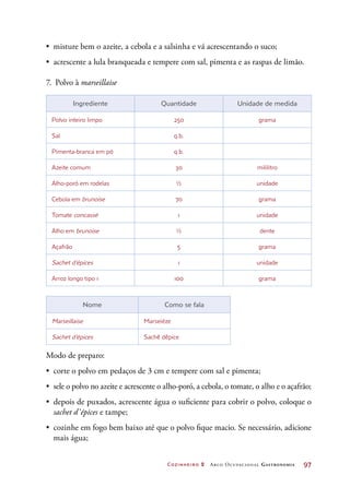 Cozinheiro 2 Arco Ocupacional Gastronomia	 97
•	 misture bem o azeite, a cebola e a salsinha e vá acrescentando o suco;
•	 acrescente a lula branqueada e tempere com sal, pimenta e as raspas de limão.
7.	 Polvo à marseillaise
Ingrediente Quantidade Unidade de medida
Polvo inteiro limpo 250 grama
Sal q.b.
Pimenta-branca em pó q.b.
Azeite comum 30 mililitro
Alho-poró em rodelas ½ unidade
Cebola em brunoise 70 grama
Tomate concassé 1 unidade
Alho em brunoise ½ dente
Açafrão 5 grama
Sachet d’épices 1 unidade
Arroz longo tipo 1 100 grama
Nome Como se fala
Marseillaise Marseiéze
Sachet d’épices Sachê dêpice
Modo de preparo:
•	 corte o polvo em pedaços de 3 cm e tempere com sal e pimenta;
•	 sele o polvo no azeite e acrescente o alho-poró, a cebola, o tomate, o alho e o açafrão;
•	 depois de puxados, acrescente água o suficiente para cobrir o polvo, coloque o
sachet d’épices e tampe;
•	 cozinhe em fogo bem baixo até que o polvo fique macio. Se necessário, adicione
mais água;
 