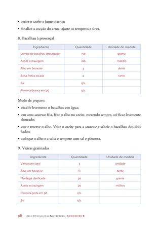 98	 Arco Ocupacional Gastronomia Cozinheiro 2
•	 retire o sachet e junte o arroz;
•	 finalize a cocção do arroz, ajuste os temperos e sirva.
8.	Bacalhau à provençal
Ingrediente Quantidade Unidade de medida
Lombo de bacalhau dessalgado 150 grama
Azeite extravirgem 100 mililitro
Alho em brunoise 4 dente
Salsa fresca picada 2 ramo
Sal q.b.
Pimenta-branca em pó q.b.
Modo de preparo:
•	 escalfe levemente o bacalhau em água;
•	 em uma sauteuse fria, frite o alho no azeite, mexendo sempre, até ficar levemente
dourado;
•	 coe e reserve o alho. Volte o azeite para a sauteuse e salteie o bacalhau dos dois
lados;
•	 coloque o alho e a salsa e tempere com sal e pimenta.
9.	Vieiras gratinadas
Ingrediente Quantidade Unidade de medida
Vieira com coral 3 unidade
Alho em brunoise ½ dente
Manteiga clarificada 20 grama
Azeite extravirgem 20 mililitro
Pimenta-preta em pó q.b.
Sal q.b.
 