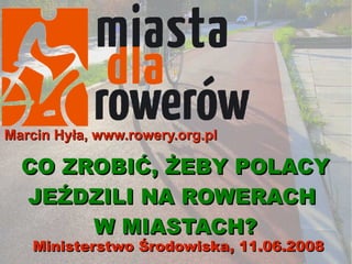 Marcin Hyła, www.rowery.org.pl

  CO ZROBIĆ, ŻEBY POLACY
  JEŹDZILI NA ROWERACH
       W MIASTACH?
    Ministerstwo Środowiska, 11.06.2008
 
