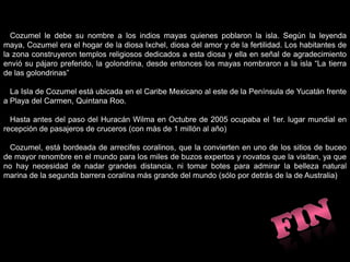    Cozumel le debe su nombre a los indios mayas quienes poblaron la isla. Según la leyenda maya, Cozumel era el hogar de la diosa Ixchel, diosa del amor y de la fertilidad. Los habitantes de la zona construyeron templos religiosos dedicados a esta diosa y ella en señal de agradecimiento envió su pájaro preferido, la golondrina, desde entonces los mayas nombraron a la isla “La tierra de las golondrinas”La Isla de Cozumel está ubicada en el Caribe Mexicano al este de la Península de Yucatán frente a Playa del Carmen, Quintana Roo.   Hasta antes del paso del Huracán Wilma en Octubre de 2005 ocupaba el 1er. lugar mundial en recepción de pasajeros de cruceros (con más de 1 millón al año)   Cozumel, está bordeada de arrecifes coralinos, que la convierten en uno de los sitios de buceo de mayor renombre en el mundo para los miles de buzos expertos y novatos que la visitan, ya que no hay necesidad de nadar grandes distancia, ni tomar botes para admirar la belleza natural marina de la segunda barrera coralina más grande del mundo (sólo por detrás de la de Australia)FIN