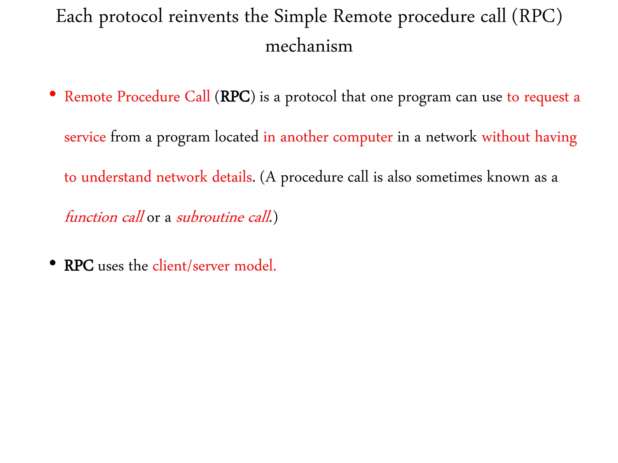 Each protocol reinvents the Simple Remote procedure call (RPC)
mechanism
• Remote Procedure Call (RPC) is a protocol that one program can use to request a
service from a program located in another computer in a network without having
to understand network details. (A procedure call is also sometimes known as a
function call or a subroutine call.)
• RPC uses the client/server model.
 