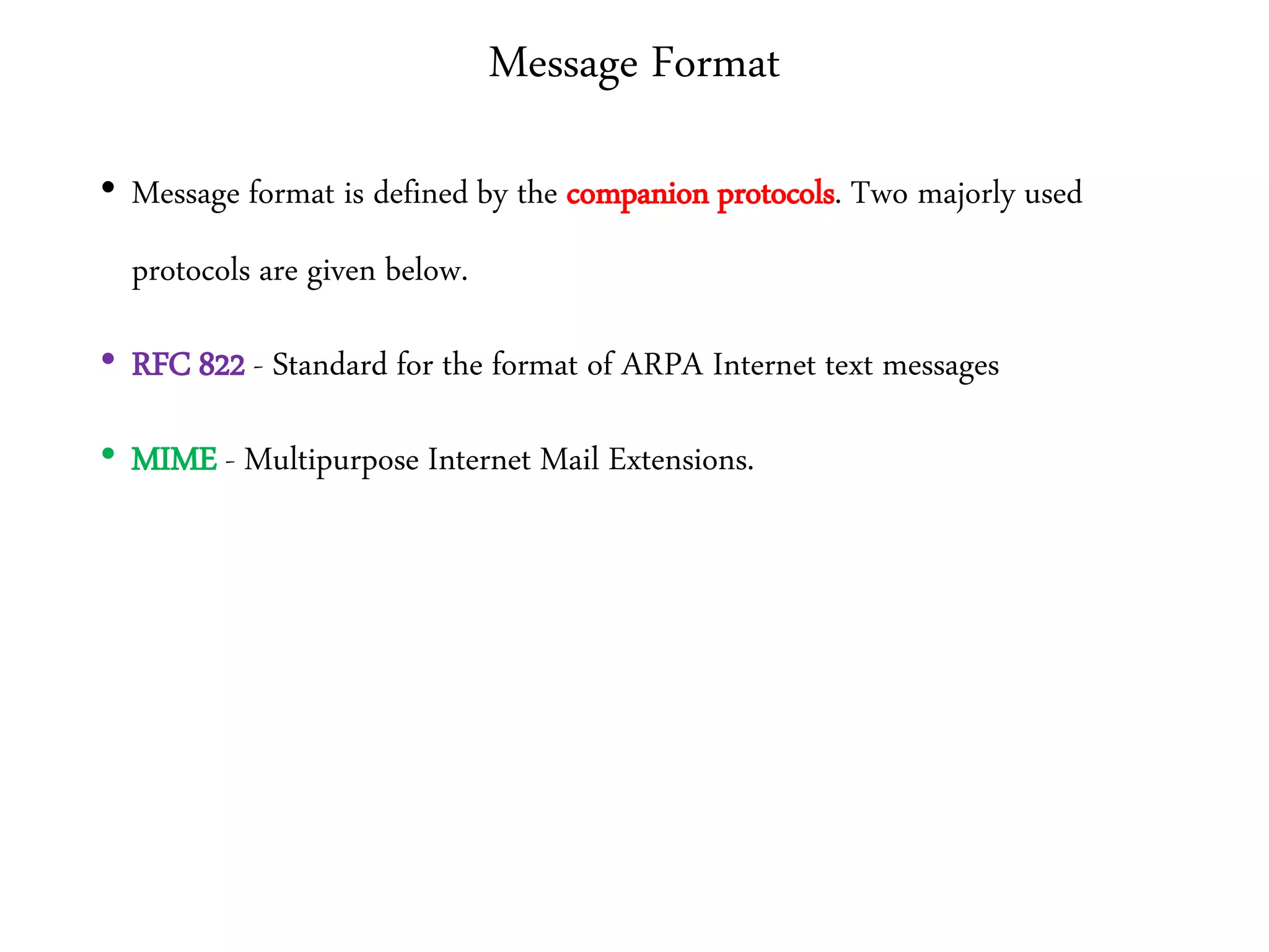 Message Format
• Message format is defined by the companion protocols. Two majorly used
protocols are given below.
• RFC 822 - Standard for the format of ARPA Internet text messages
• MIME - Multipurpose Internet Mail Extensions.
 