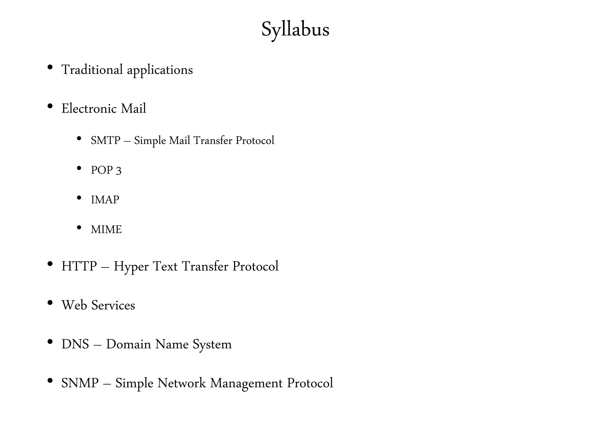 Syllabus
• Traditional applications
• Electronic Mail
• SMTP – Simple Mail Transfer Protocol
• POP 3
• IMAP
• MIME
• HTTP – Hyper Text Transfer Protocol
• Web Services
• DNS – Domain Name System
• SNMP – Simple Network Management Protocol
 
