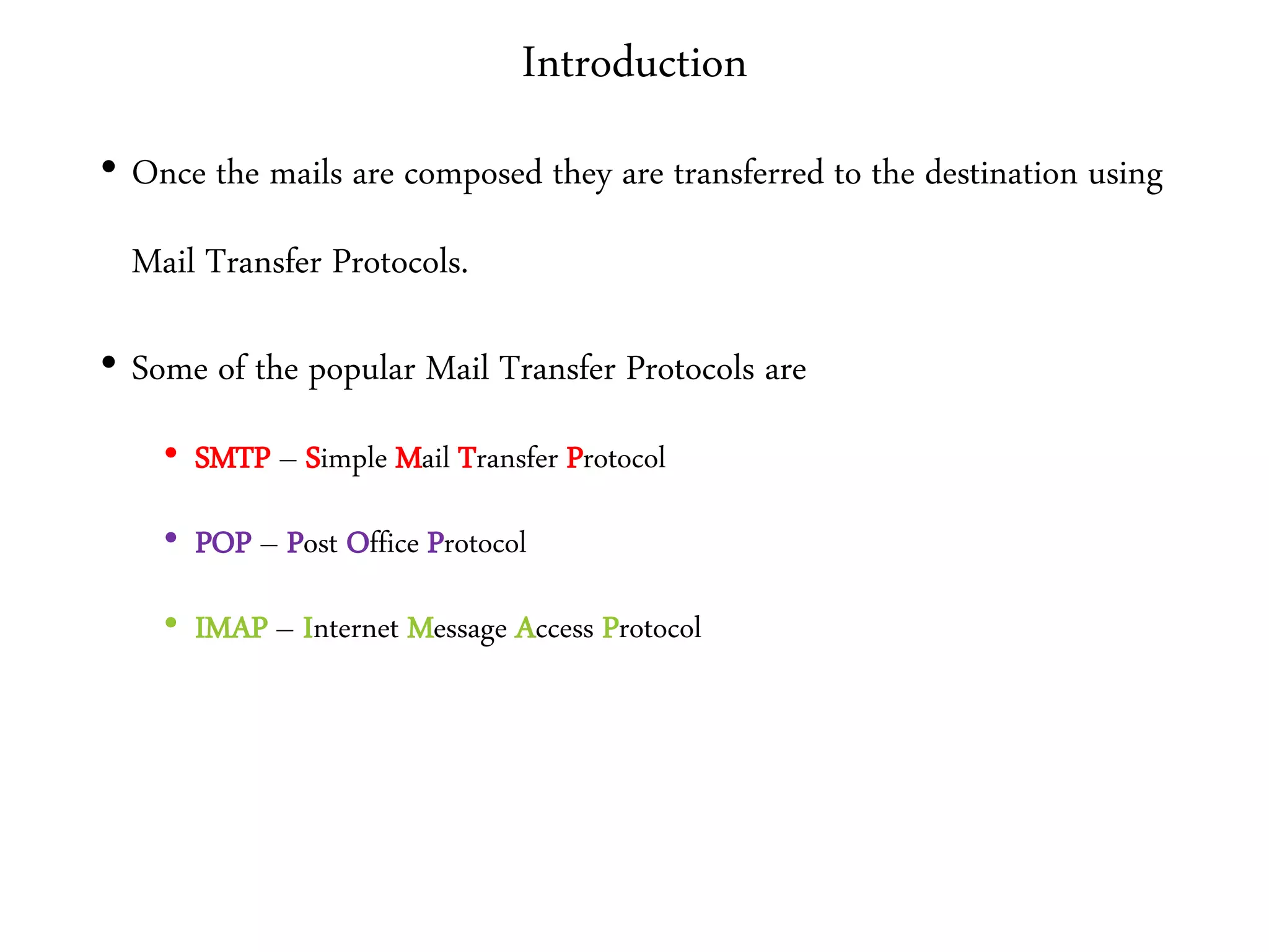 Introduction
• Once the mails are composed they are transferred to the destination using
Mail Transfer Protocols.
• Some of the popular Mail Transfer Protocols are
• SMTP – Simple Mail Transfer Protocol
• POP – Post Office Protocol
• IMAP – Internet Message Access Protocol
 