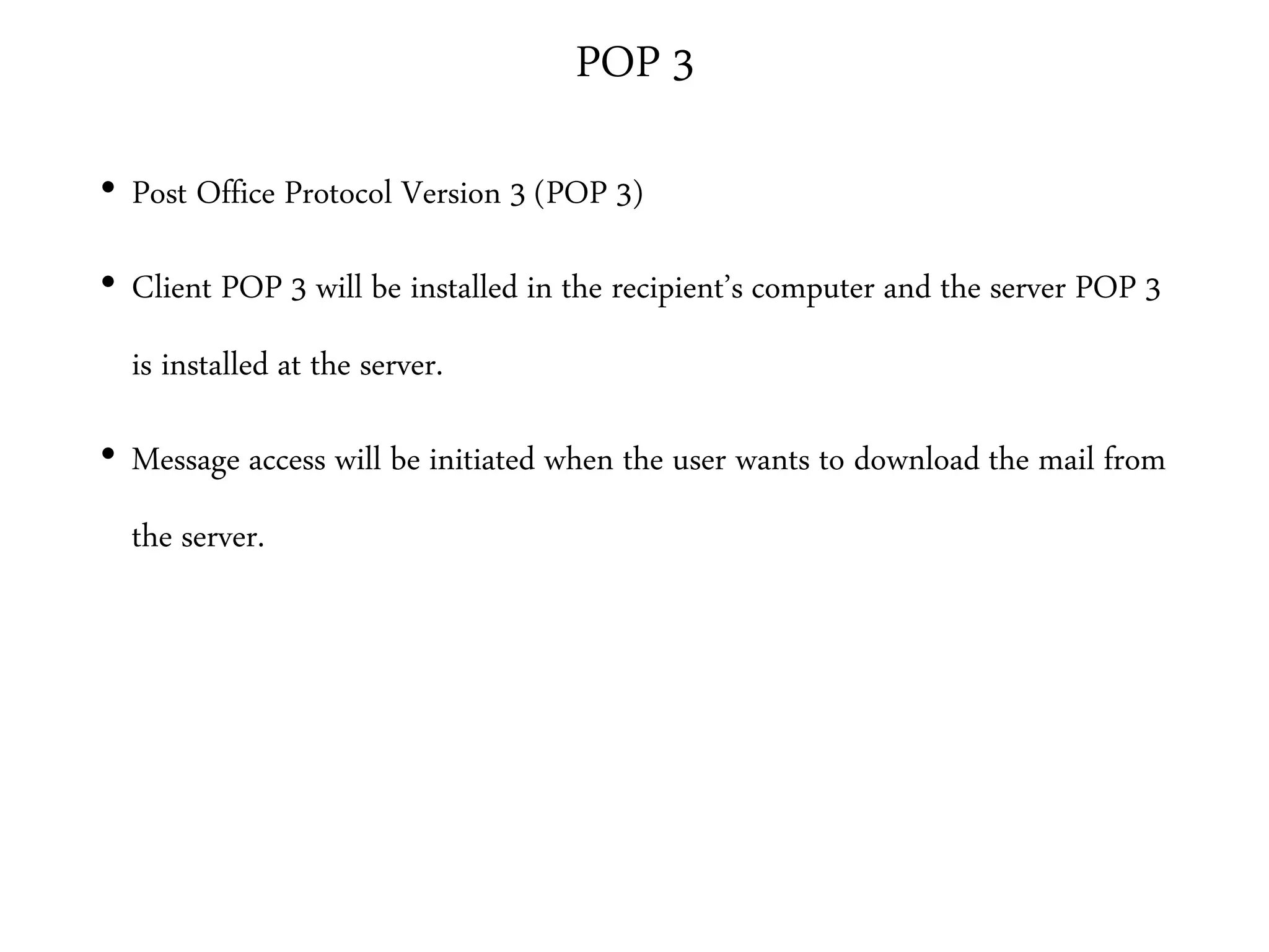 POP 3
• Post Office Protocol Version 3 (POP 3)
• Client POP 3 will be installed in the recipient’s computer and the server POP 3
is installed at the server.
• Message access will be initiated when the user wants to download the mail from
the server.
 