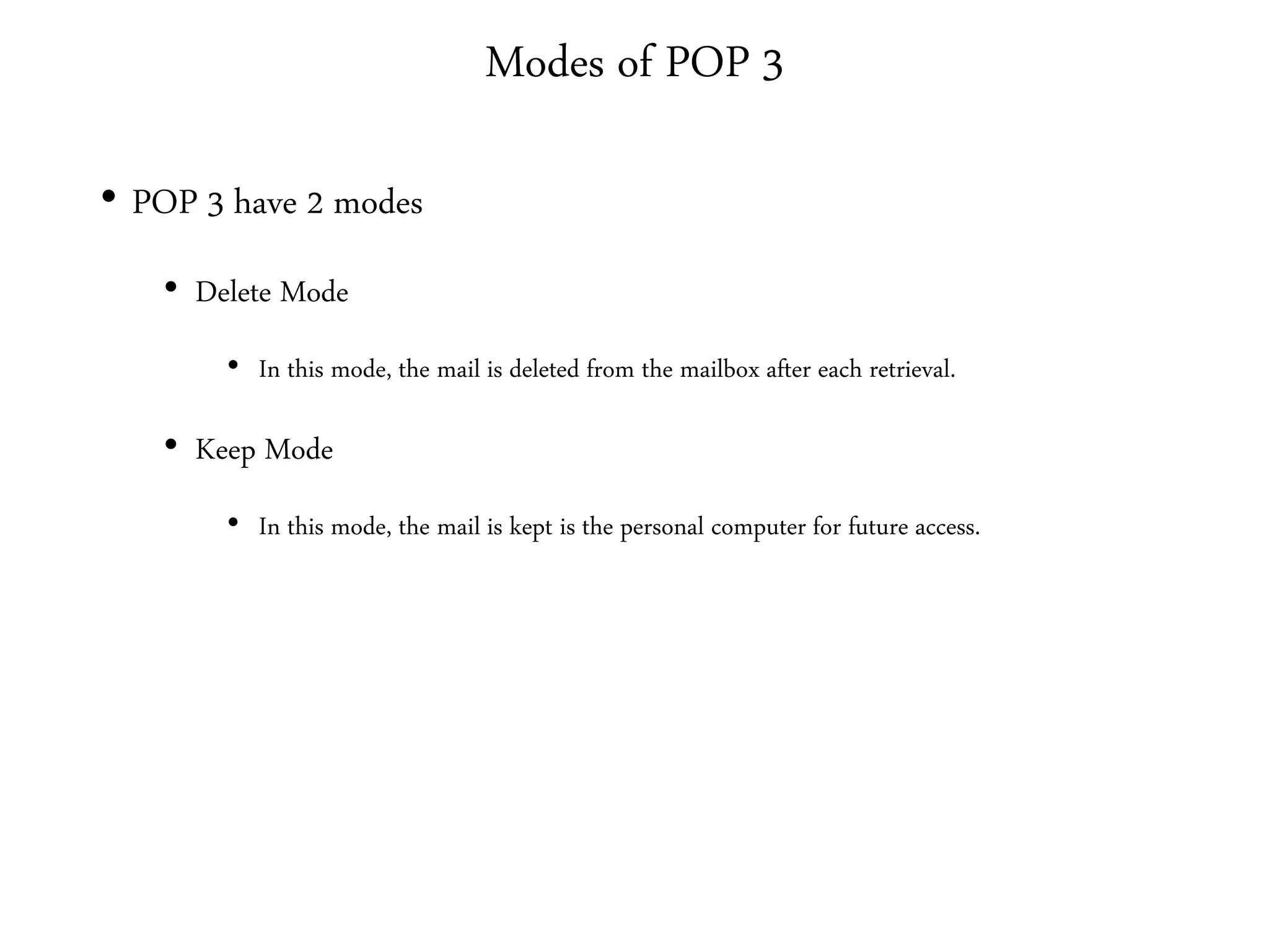 Modes of POP 3
• POP 3 have 2 modes
• Delete Mode
• In this mode, the mail is deleted from the mailbox after each retrieval.
• Keep Mode
• In this mode, the mail is kept is the personal computer for future access.
 