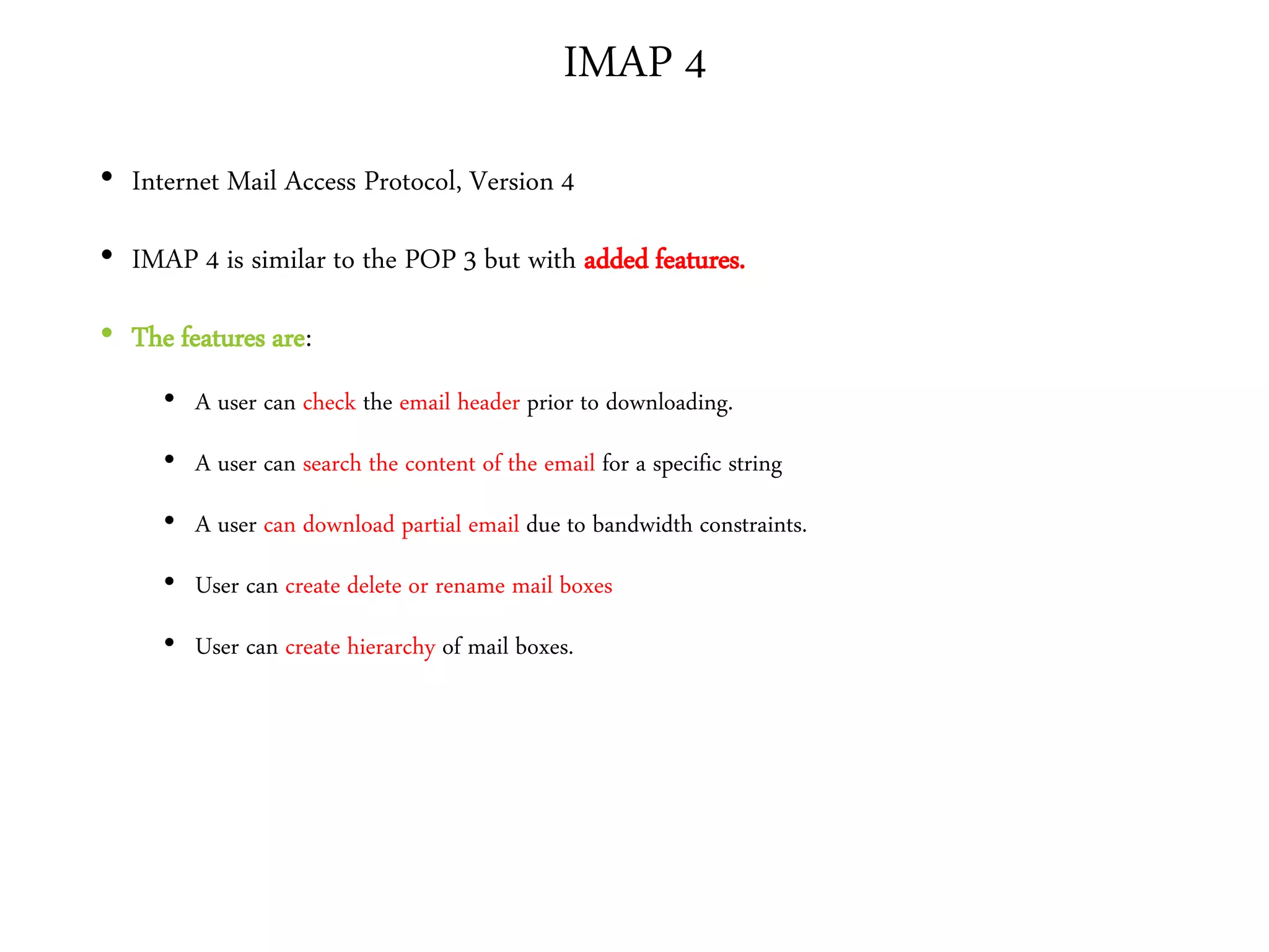 IMAP 4
• Internet Mail Access Protocol, Version 4
• IMAP 4 is similar to the POP 3 but with added features.
• The features are:
• A user can check the email header prior to downloading.
• A user can search the content of the email for a specific string
• A user can download partial email due to bandwidth constraints.
• User can create delete or rename mail boxes
• User can create hierarchy of mail boxes.
 